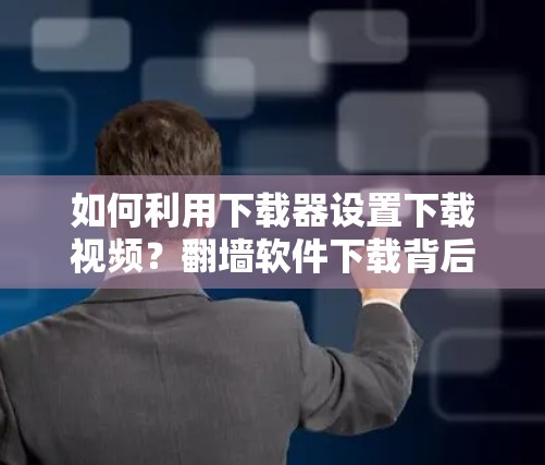 如何利用下载器设置下载视频？翻墙软件下载背后的隐藏陷阱