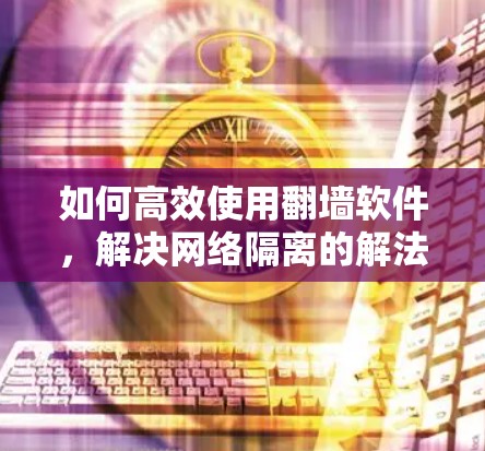 如何高效使用翻墙软件，解决网络隔离的解法