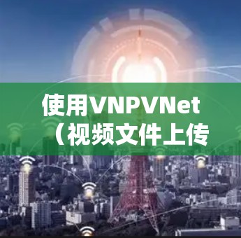 使用VNPVNet（视频文件上传和翻墙软件）管理视频文件上传和下载，可以显著提升用户体验。以下是详细的步骤指南