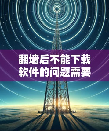 翻墙后不能下载软件的问题需要综合考虑多个因素来解决。以下是一步步的解决方案