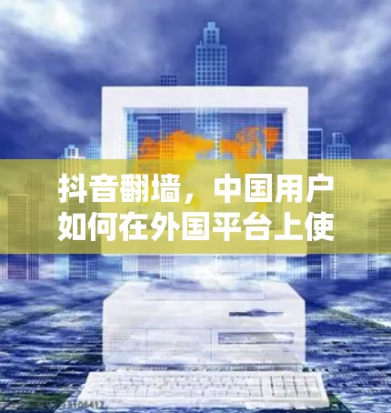 抖音翻墙，中国用户如何在外国平台上使用抖音功能