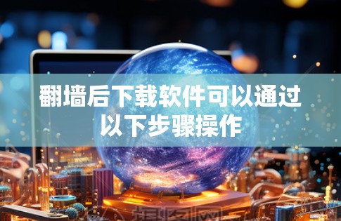 翻墙后下载软件可以通过以下步骤操作