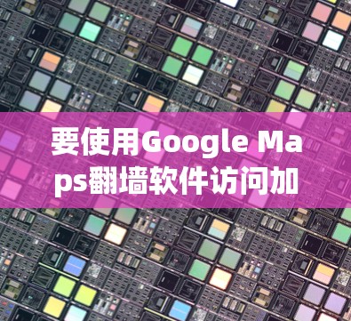 要使用Google Maps翻墙软件访问加密后的内容，可以按照以下步骤操作