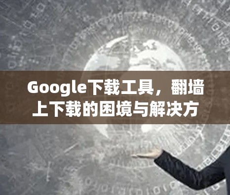 Google下载工具，翻墙上下载的困境与解决方案
