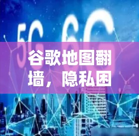 谷歌地图翻墙，隐私困境与用户体验的双重挑战