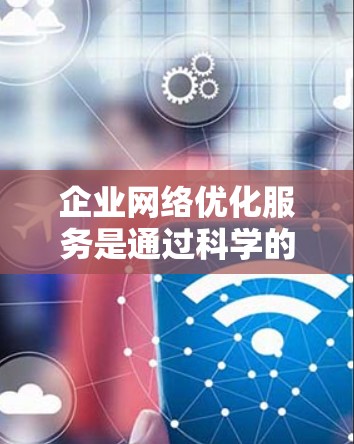 企业网络优化服务是通过科学的措施和管理，提高网络性能，降低成本并增强网络安全性的重要手段。以下是该服务的核心内容和实施步骤