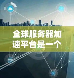 全球服务器加速平台是一个为了解决服务器性能下降问题而提供的多设备管理工具，通常分为自动加速和手动加速两种类型。这些平台帮助用户优化服务器配置和文件系统，提高服务器的运行效率和稳定性。以下是详细的总结