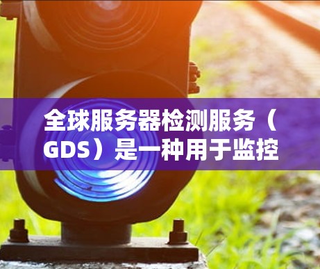 全球服务器检测服务（GDS）是一种用于监控和检测服务器状态的工具，旨在帮助企业优化资源分配和提高运营效率。以下是对GDS的详细总结