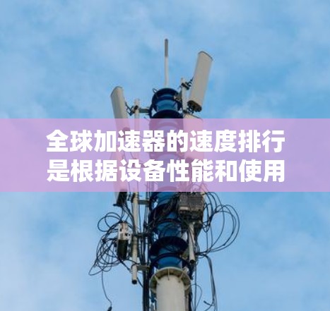 全球加速器的速度排行是根据设备性能和使用场景来排序的，以下是几个主要的加速器和全球排名