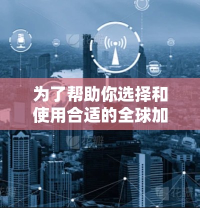 为了帮助你选择和使用合适的全球加速器，以下是一步步的指南