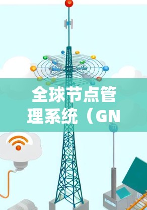 全球节点管理系统（GNS）是一个用于管理全球设备系统的工具，主要用于电力系统中的设备管理和维护。以下是对GNS的详细总结