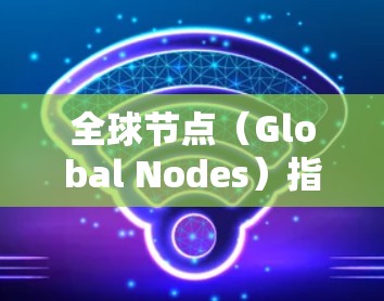 全球节点（Global Nodes）指的是所有地理位置网络（地理网络）中的节点，这些节点通常位于全球范围内。例如，全球节点可以包括但不限于
