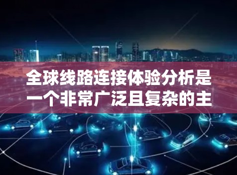 全球线路连接体验分析是一个非常广泛且复杂的主题，涉及到多个方面，包括交通方式的选择、成本、便利性、基础设施、政策环境、经济因素以及文化因素等。以下是一些初步的分析框架和要点，供您参考