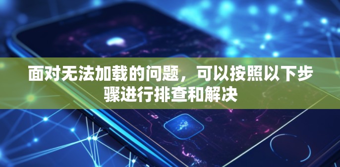 面对无法加载的问题，可以按照以下步骤进行排查和解决