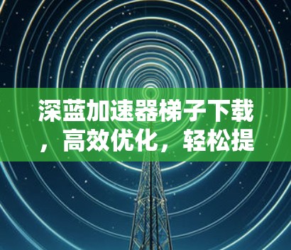 深蓝加速器梯子下载，高效优化，轻松提升性能