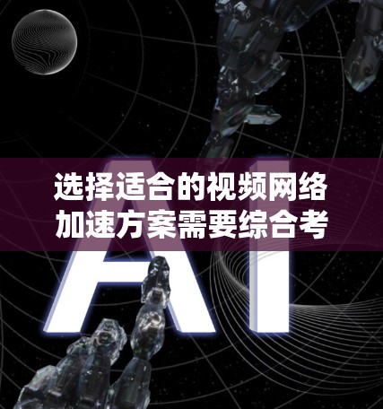 选择适合的视频网络加速方案需要综合考虑多个因素，以确保优化体验。以下是一个结构化的建议，帮助您做出明智的选择
