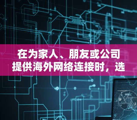 在为家人、朋友或公司提供海外网络连接时，选择适合的软件是一个关键步骤。以下是一个有条理的总结，帮助您做出明智的选择