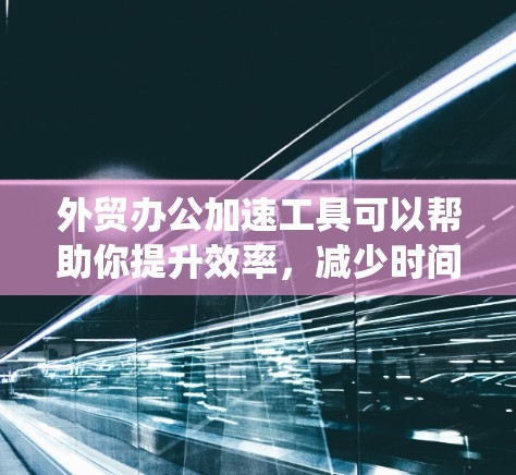 外贸办公加速工具可以帮助你提升效率，减少时间的浪费，以下是对这些工具的系统总结