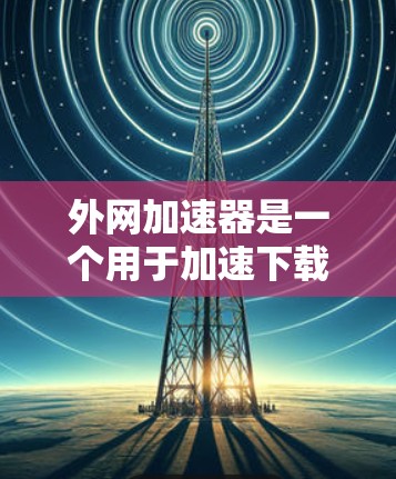 外网加速器是一个用于加速下载国外网络资源的工具。如果你需要快速下载大量英文资料、视频或其他内容，外网加速器可以帮助你节省时间。以下是一些常见的外网加速器及其排名，供你参考