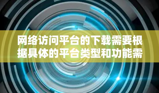 网络访问平台的下载需要根据具体的平台类型和功能需求来选择。以下是一些常见的网络访问平台及其下载方式