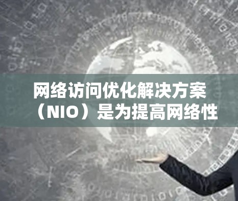 网络访问优化解决方案（NIO）是为提高网络性能而设计的一系列技术，旨在优化网络访问效率，减少延迟和丢失，这对提高企业的网络可用性和用户体验至关重要。以下是对NIO的详细分析和总结