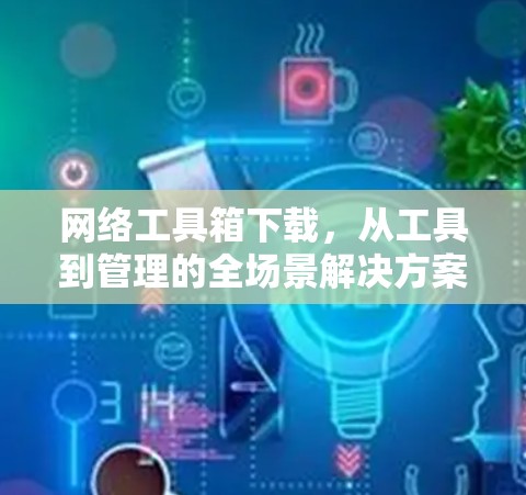网络工具箱下载，从工具到管理的全场景解决方案