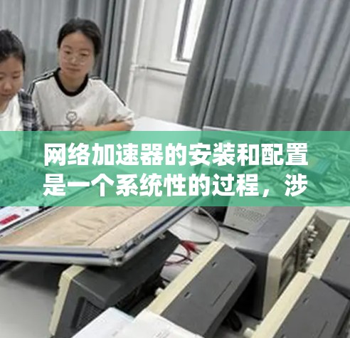网络加速器的安装和配置是一个系统性的过程，涉及多个步骤和设置。以下是一个详细且结构化的指南，帮助您顺利完成配置