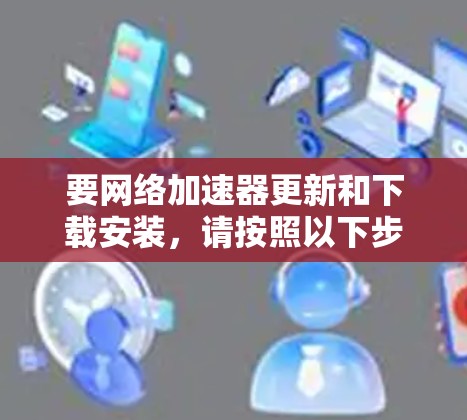 要网络加速器更新和下载安装，请按照以下步骤操作