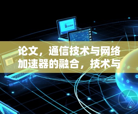论文,通信技术与网络加速器的融合,技术与用户体验的完美结合 论文,通信技术与网络加速器的融合,技术与用户体验的完美结合