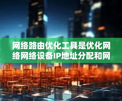 网络路由优化工具是优化网络网络设备IP地址分配和网络配置的重要工具。以下是使用网络路由优化工具的详细步骤