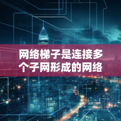 网络梯子是连接多个子网形成的网络，具有灵活性和维护性，广泛应用于局域网的构建和管理。以下是关于网络梯子的详细总结